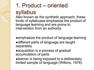1. Product – oriented
syllabus
Also known as the synthetic approach, these
kinds of syllabuses emphasize the product of
language learning and are prone to
intervention from an authority.
●emphasize the product of language learning
●different parts of language are taught
separately
●acquisition is a process of gradual
accumulation of parts
●learner is being exposed to a deliberately
limited sample of language (Wilkins, 1976).
 