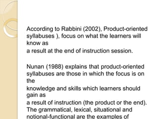 According to Rabbini (2002), Product-oriented
syllabuses ), focus on what the learners will
know as
a result at the end of instruction session.
Nunan (1988) explains that product-oriented
syllabuses are those in which the focus is on
the
knowledge and skills which learners should
gain as
a result of instruction (the product or the end).
The grammatical, lexical, situational and
notional-functional are the examples of
 