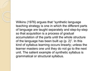 Wilkins (1976) argues that “synthetic language
teaching strategy is one in which the different parts
of language are taught separately and step-by-step
so that acquisition is a process of gradual
accumulation of the parts until the whole structure
of the language has been built up (p. 2)”. In this
kind of syllabus learning occurs linearly; unless the
learner masters one unit they do not go to the next
unit. The salient example of synthetic syllabus is
grammatical or structural syllabus.
 