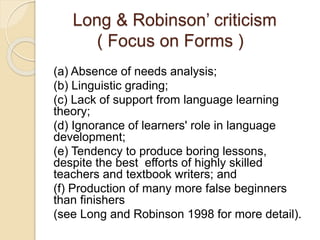 Long & Robinson’ criticism
( Focus on Forms )
(a) Absence of needs analysis;
(b) Linguistic grading;
(c) Lack of support from language learning
theory;
(d) Ignorance of learners' role in language
development;
(e) Tendency to produce boring lessons,
despite the best efforts of highly skilled
teachers and textbook writers; and
(f) Production of many more false beginners
than finishers
(see Long and Robinson 1998 for more detail).
 