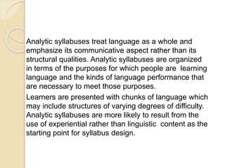 Analytic syllabuses treat language as a whole and
emphasize its communicative aspect rather than its
structural qualities. Analytic syllabuses are organized
in terms of the purposes for which people are learning
language and the kinds of language performance that
are necessary to meet those purposes.
Learners are presented with chunks of language which
may include structures of varying degrees of difficulty.
Analytic syllabuses are more likely to result from the
use of experiential rather than linguistic content as the
starting point for syllabus design.
 