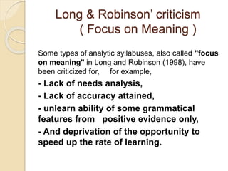 Long & Robinson’ criticism
( Focus on Meaning )
Some types of analytic syllabuses, also called "focus
on meaning" in Long and Robinson (1998), have
been criticized for, for example,
- Lack of needs analysis,
- Lack of accuracy attained,
- unlearn ability of some grammatical
features from positive evidence only,
- And deprivation of the opportunity to
speed up the rate of learning.
 
