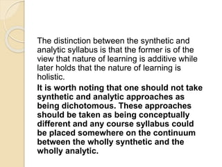 The distinction between the synthetic and
analytic syllabus is that the former is of the
view that nature of learning is additive while
later holds that the nature of learning is
holistic.
It is worth noting that one should not take
synthetic and analytic approaches as
being dichotomous. These approaches
should be taken as being conceptually
different and any course syllabus could
be placed somewhere on the continuum
between the wholly synthetic and the
wholly analytic.
 