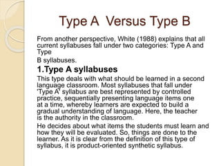 Type A Versus Type B
From another perspective, White (1988) explains that all
current syllabuses fall under two categories: Type A and
Type
B syllabuses.
1.Type A syllabuses
This type deals with what should be learned in a second
language classroom. Most syllabuses that fall under
'Type A' syllabus are best represented by controlled
practice, sequentially presenting language items one
at a time, whereby learners are expected to build a
gradual understanding of language. Here, the teacher
is the authority in the classroom.
He decides about what items the students must learn and
how they will be evaluated. So, things are done to the
learner. As it is clear from the definition of this type of
syllabus, it is product-oriented synthetic syllabus.
 