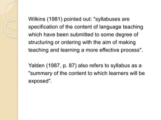 Wilkins (1981) pointed out: "syllabuses are
specification of the content of language teaching
which have been submitted to some degree of
structuring or ordering with the aim of making
teaching and learning a more effective process".
Yalden (1987, p. 87) also refers to syllabus as a
"summary of the content to which learners will be
exposed".
 