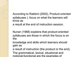 According to Rabbini (2002), Product-oriented
syllabuses ), focus on what the learners will
know as
a result at the end of instruction session.
Nunan (1988) explains that product-oriented
syllabuses are those in which the focus is on
the
knowledge and skills which learners should
gain as
a result of instruction (the product or the end).
The grammatical, lexical, situational and
notional-functional are the examples of
 