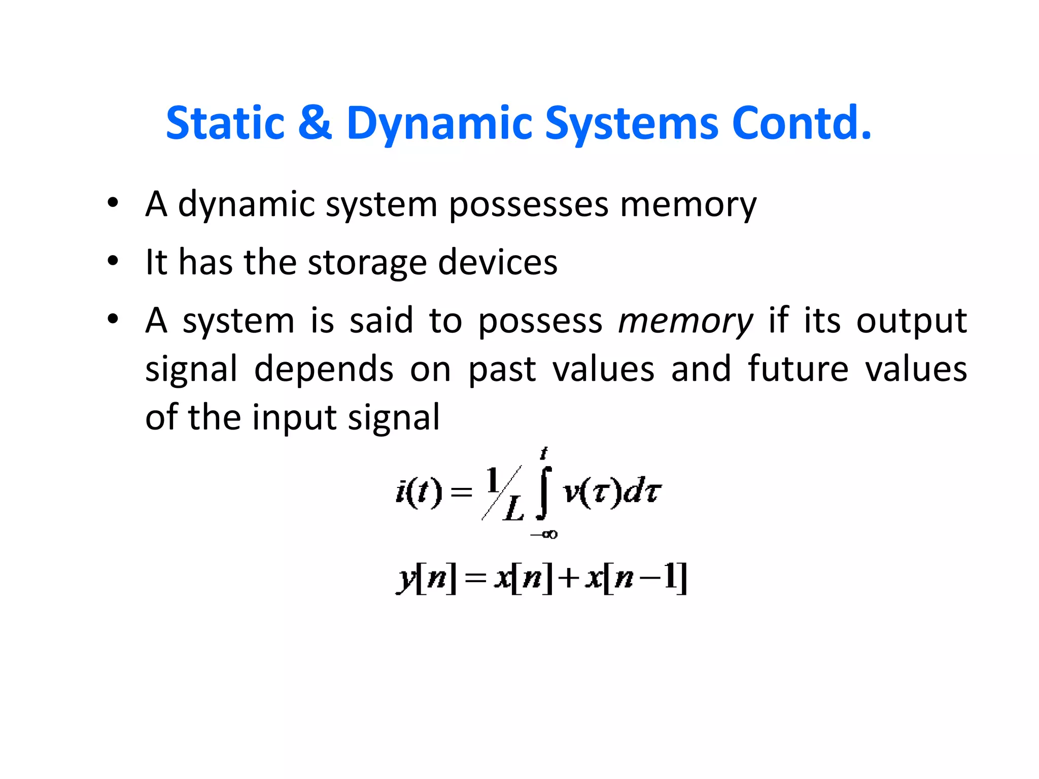 Static & Dynamic Systems Contd.
• A dynamic system possesses memory
• It has the storage devices
• A system is said to possess memory if its output
signal depends on past values and future values
of the input signal
 