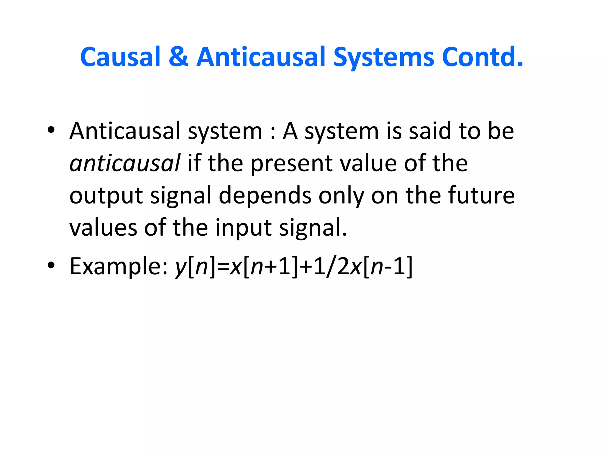 Causal & Anticausal Systems Contd.
• Anticausal system : A system is said to be
anticausal if the present value of the
output signal depends only on the future
values of the input signal.
• Example: y[n]=x[n+1]+1/2x[n-1]
 
