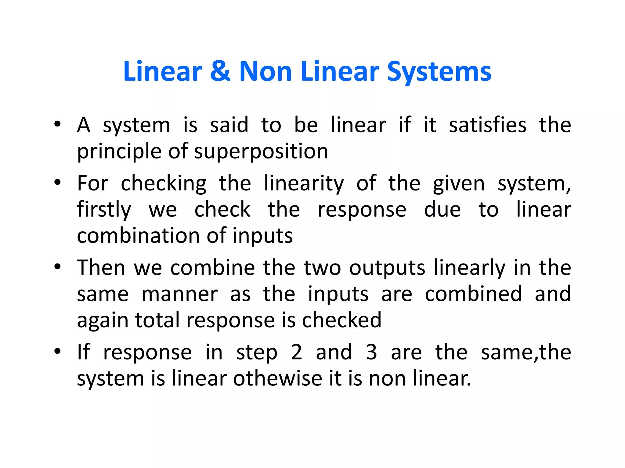Linear & Non Linear Systems
• A system is said to be linear if it satisfies the
principle of superposition
• For checking the linearity of the given system,
firstly we check the response due to linear
combination of inputs
• Then we combine the two outputs linearly in the
same manner as the inputs are combined and
again total response is checked
• If response in step 2 and 3 are the same,the
system is linear othewise it is non linear.
 