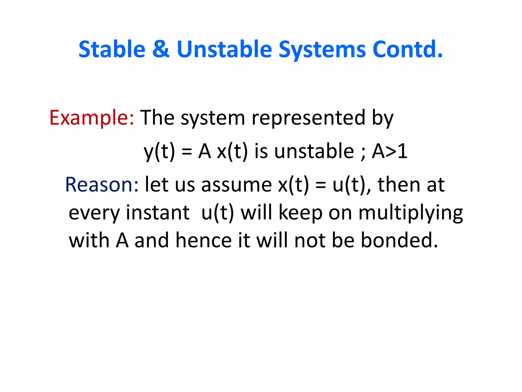 Stable & Unstable Systems Contd.
Example: The system represented by
y(t) = A x(t) is unstable ; A˃1
Reason: let us assume x(t) = u(t), then at
every instant u(t) will keep on multiplying
with A and hence it will not be bonded.
 