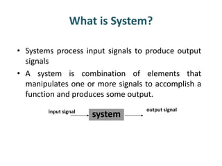 What is System?
• Systems process input signals to produce output
signals
• A system is combination of elements that
manipulates one or more signals to accomplish a
function and produces some output.
system
output signalinput signal
 
