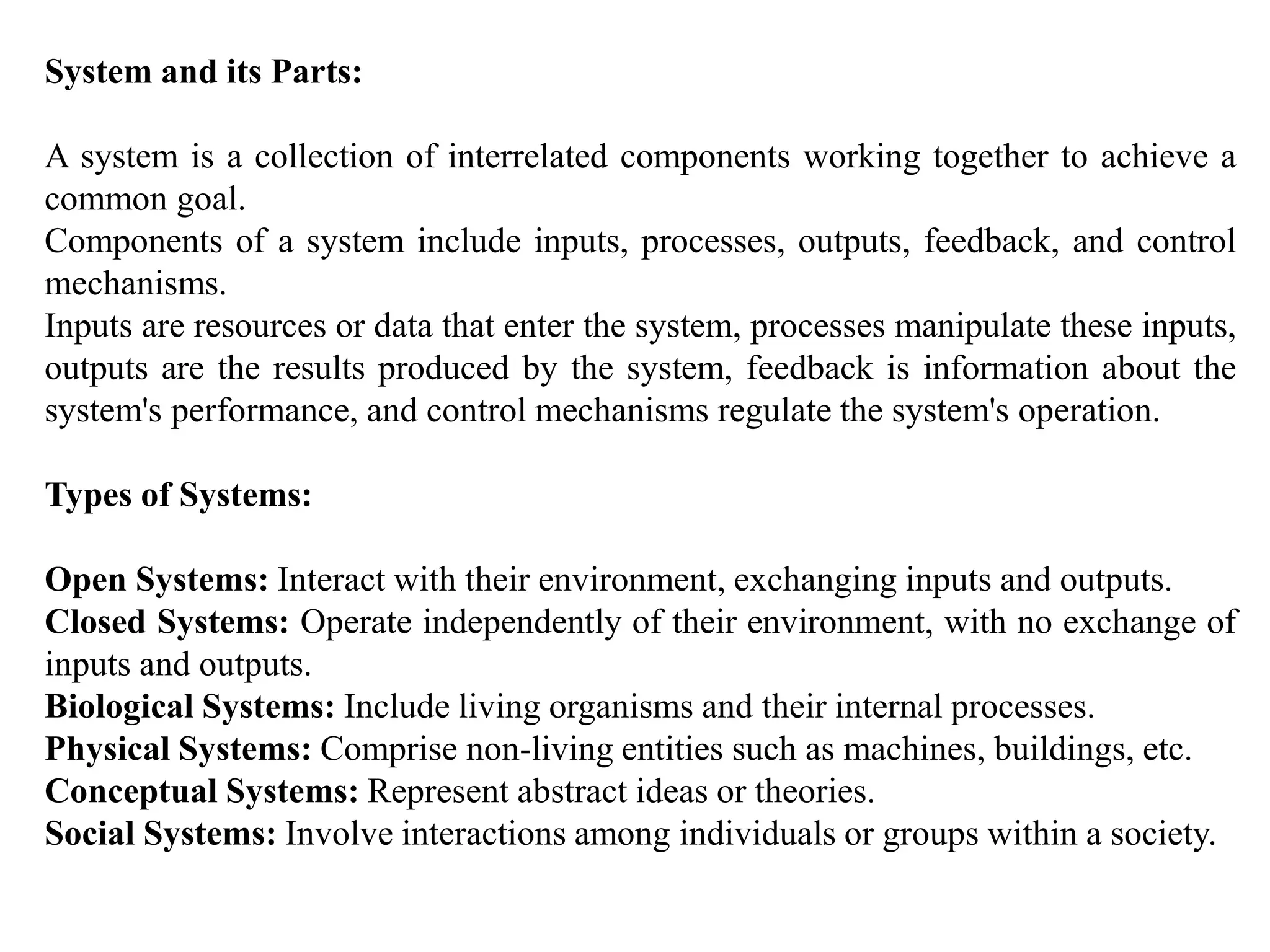 System and its Parts:
A system is a collection of interrelated components working together to achieve a
common goal.
Components of a system include inputs, processes, outputs, feedback, and control
mechanisms.
Inputs are resources or data that enter the system, processes manipulate these inputs,
outputs are the results produced by the system, feedback is information about the
system's performance, and control mechanisms regulate the system's operation.
Types of Systems:
Open Systems: Interact with their environment, exchanging inputs and outputs.
Closed Systems: Operate independently of their environment, with no exchange of
inputs and outputs.
Biological Systems: Include living organisms and their internal processes.
Physical Systems: Comprise non-living entities such as machines, buildings, etc.
Conceptual Systems: Represent abstract ideas or theories.
Social Systems: Involve interactions among individuals or groups within a society.
 