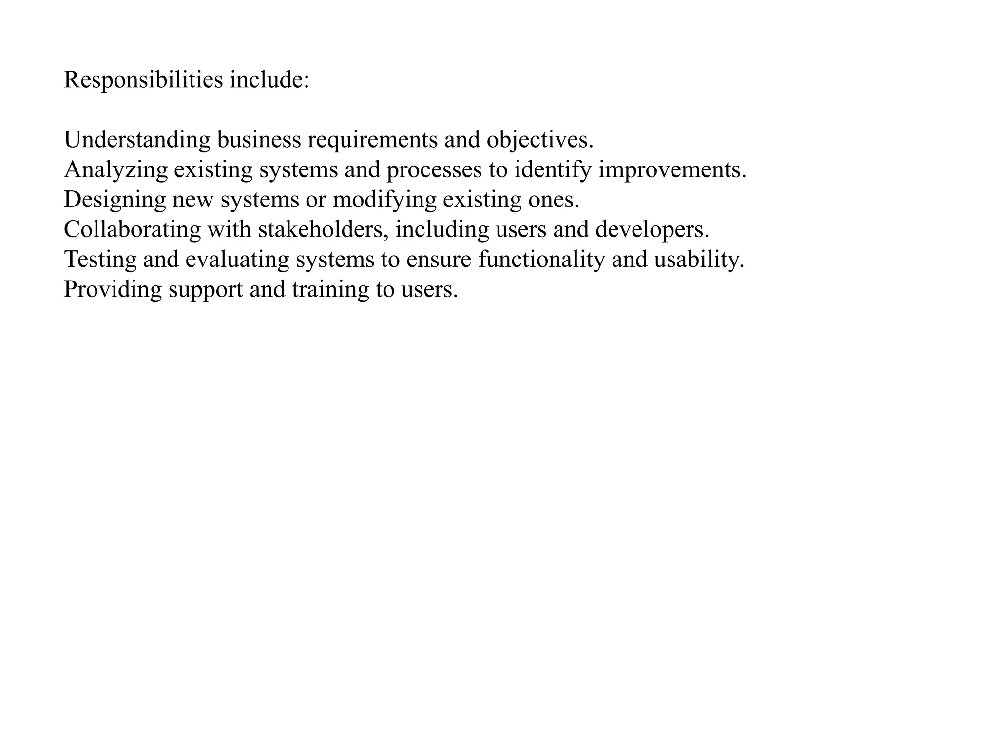 Responsibilities include:
Understanding business requirements and objectives.
Analyzing existing systems and processes to identify improvements.
Designing new systems or modifying existing ones.
Collaborating with stakeholders, including users and developers.
Testing and evaluating systems to ensure functionality and usability.
Providing support and training to users.
 