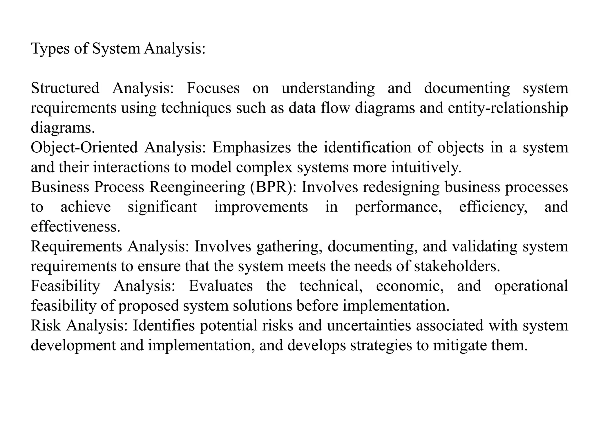 Types of System Analysis:
Structured Analysis: Focuses on understanding and documenting system
requirements using techniques such as data flow diagrams and entity-relationship
diagrams.
Object-Oriented Analysis: Emphasizes the identification of objects in a system
and their interactions to model complex systems more intuitively.
Business Process Reengineering (BPR): Involves redesigning business processes
to achieve significant improvements in performance, efficiency, and
effectiveness.
Requirements Analysis: Involves gathering, documenting, and validating system
requirements to ensure that the system meets the needs of stakeholders.
Feasibility Analysis: Evaluates the technical, economic, and operational
feasibility of proposed system solutions before implementation.
Risk Analysis: Identifies potential risks and uncertainties associated with system
development and implementation, and develops strategies to mitigate them.
 