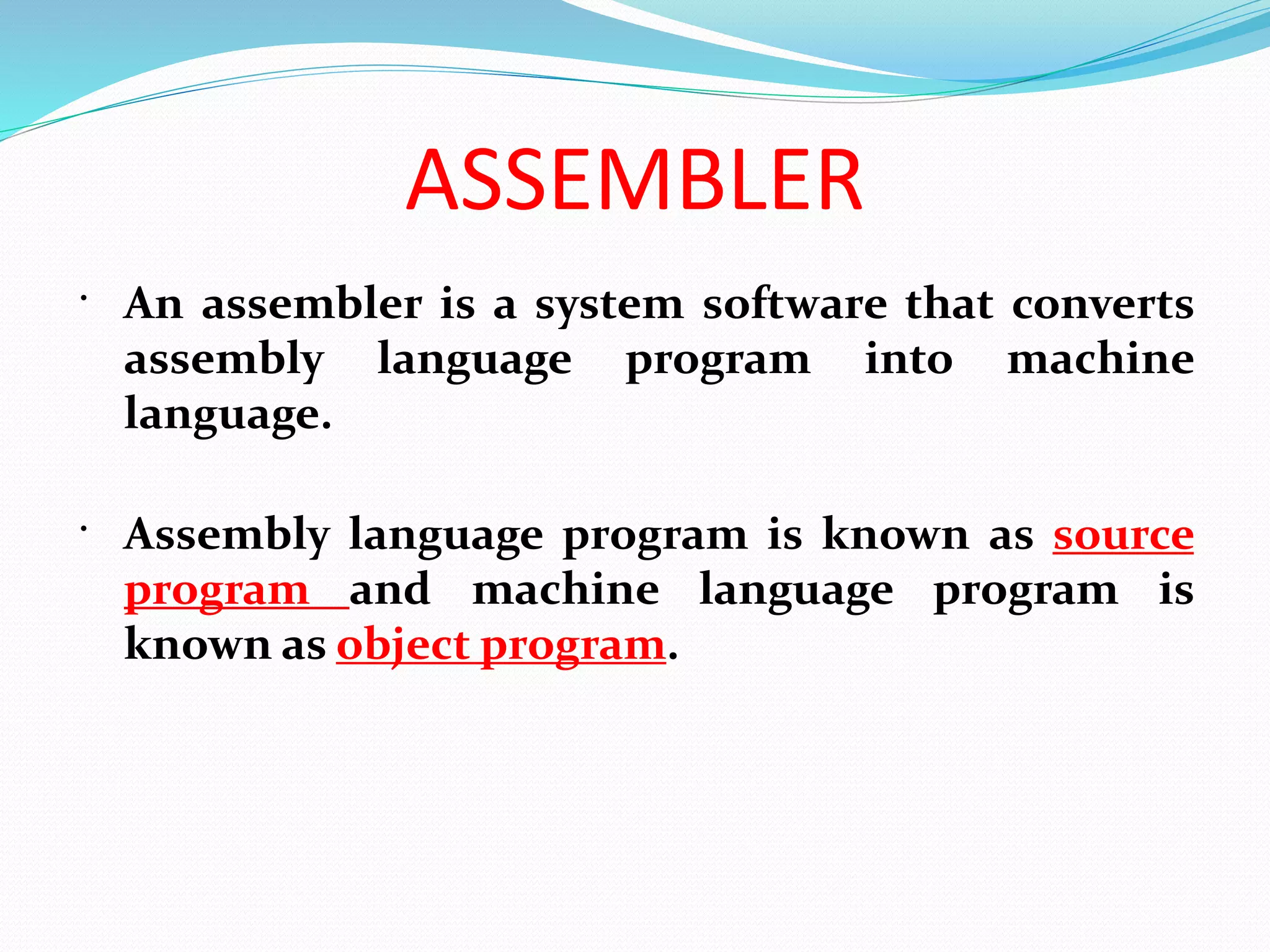ASSEMBLER
 An assembler is a system software that converts
assembly language program into machine
language.
 Assembly language program is known as source
program and machine language program is
known as object program.
 