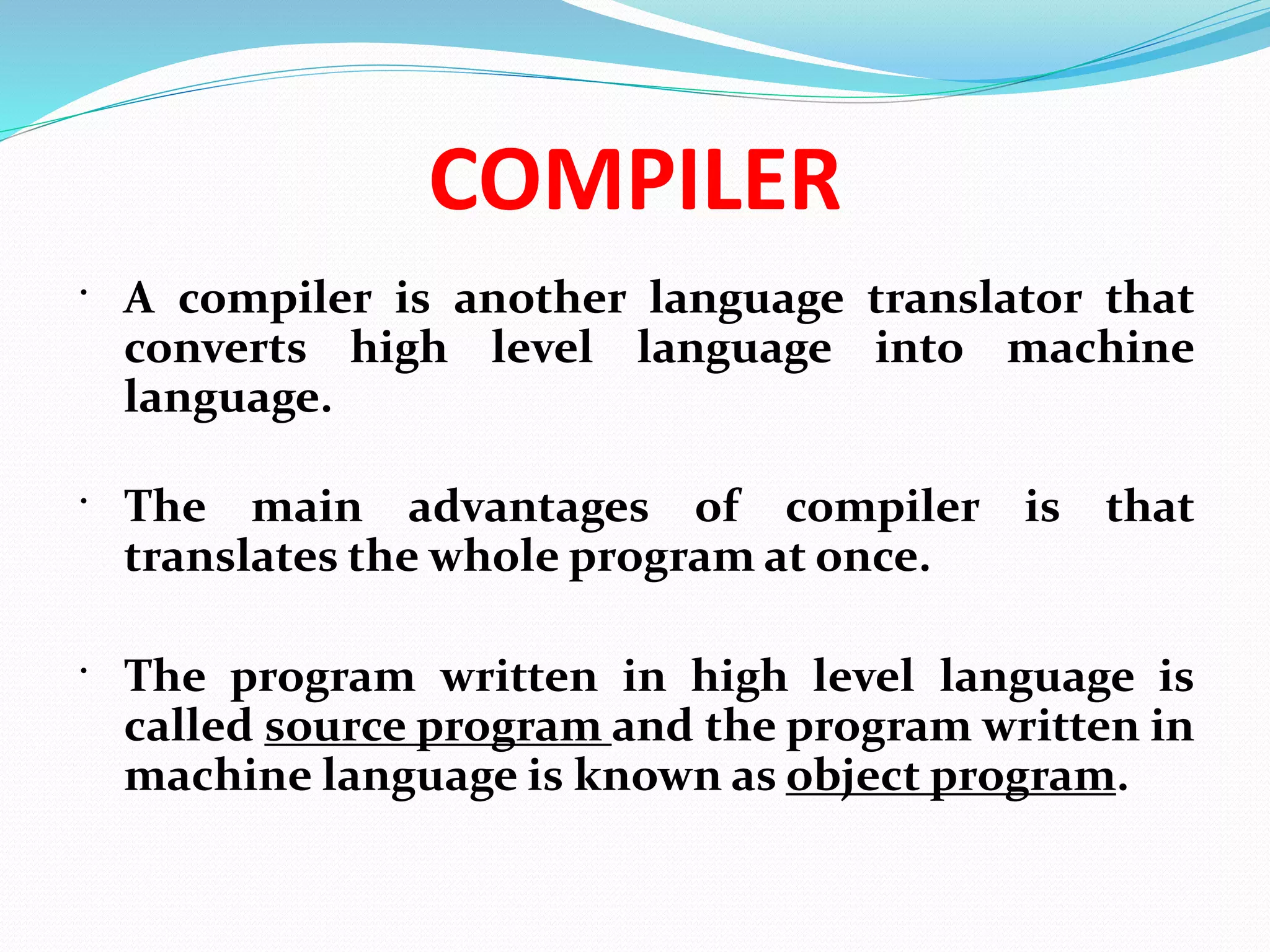 COMPILER
 A compiler is another language translator that
converts high level language into machine
language.
 The main advantages of compiler is that
translates the whole program at once.
 The program written in high level language is
called source program and the program written in
machine language is known as object program.
 