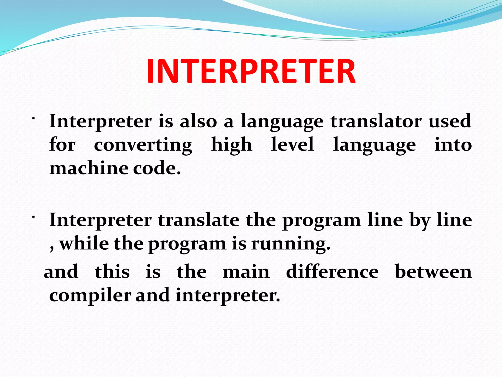 INTERPRETER
 Interpreter is also a language translator used
for converting high level language into
machine code.
 Interpreter translate the program line by line
, while the program is running.
and this is the main difference between
compiler and interpreter.
 
