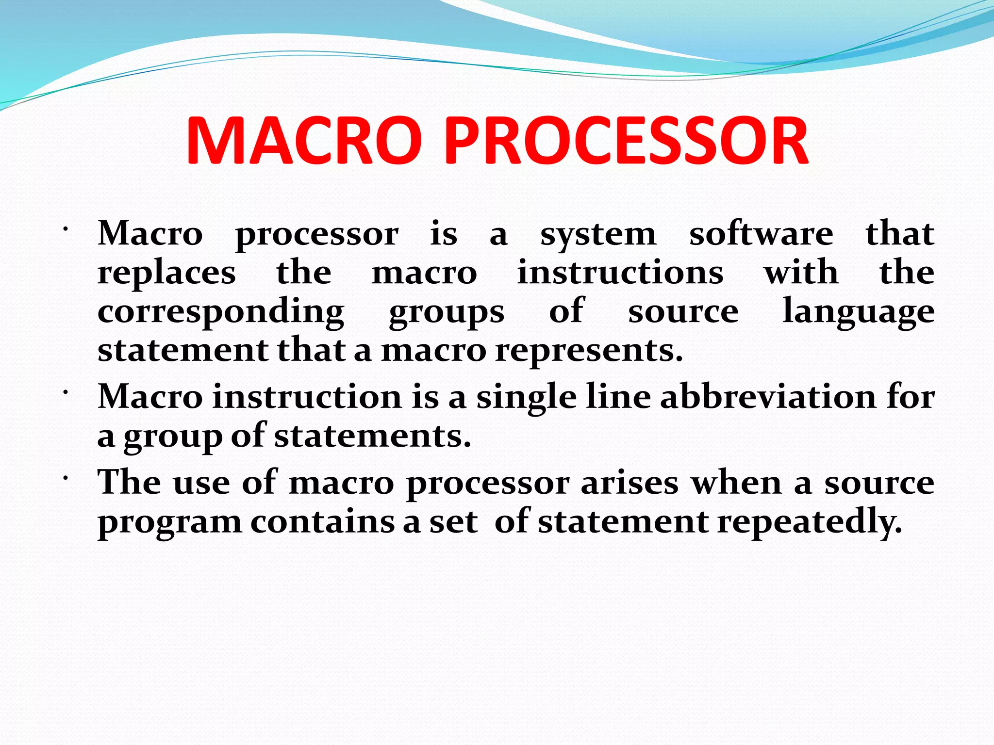 MACRO PROCESSOR
 Macro processor is a system software that
replaces the macro instructions with the
corresponding groups of source language
statement that a macro represents.
 Macro instruction is a single line abbreviation for
a group of statements.
 The use of macro processor arises when a source
program contains a set of statement repeatedly.
 