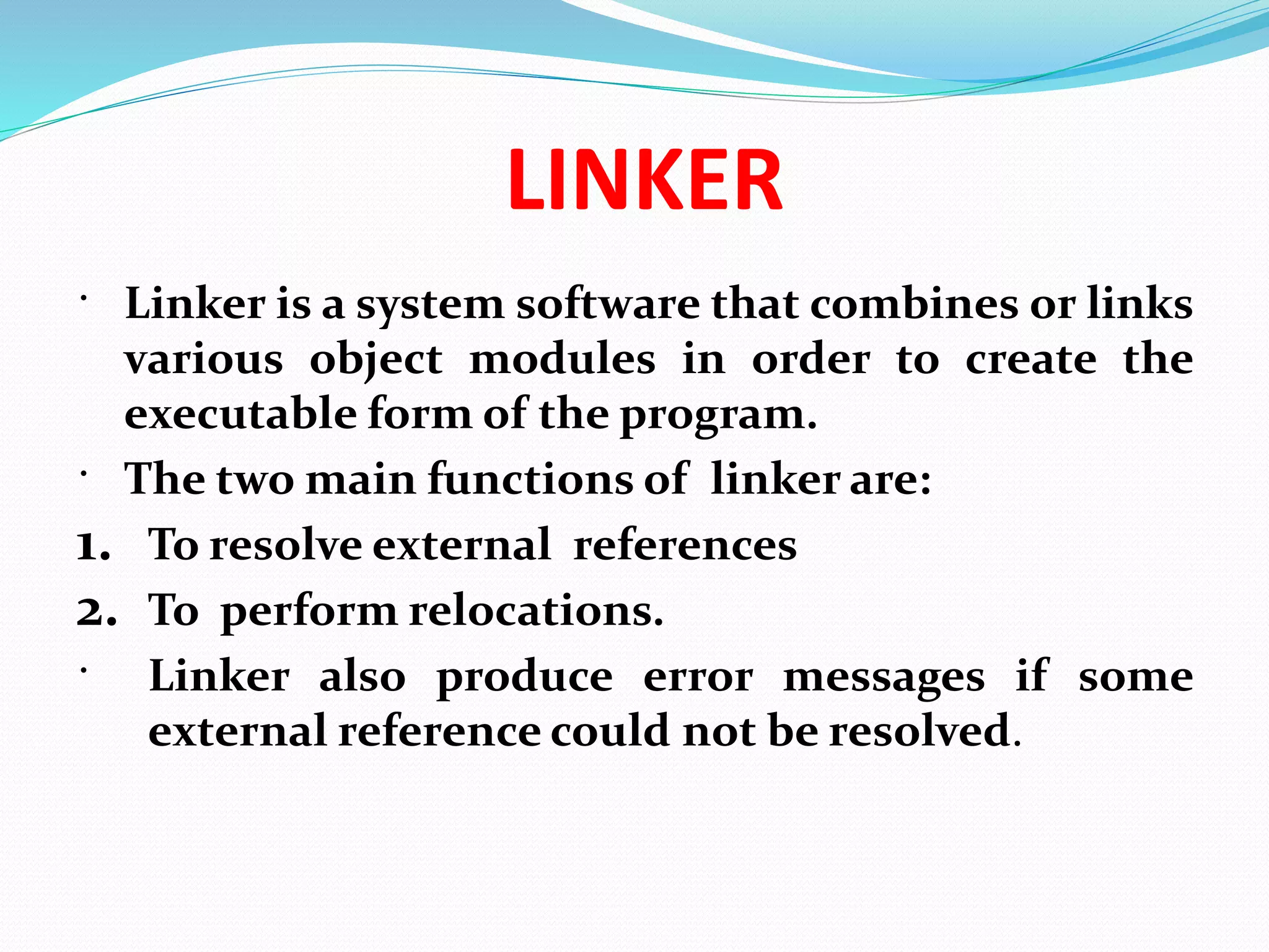 LINKER
 Linker is a system software that combines or links
various object modules in order to create the
executable form of the program.
 The two main functions of linker are:
1. To resolve external references
2. To perform relocations.
 Linker also produce error messages if some
external reference could not be resolved.
 