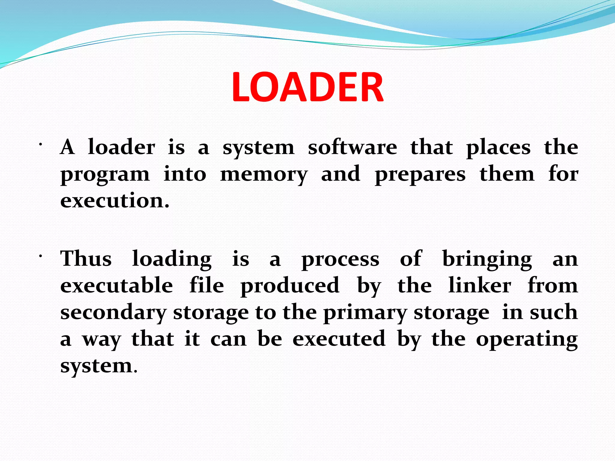 LOADER
 A loader is a system software that places the
program into memory and prepares them for
execution.
 Thus loading is a process of bringing an
executable file produced by the linker from
secondary storage to the primary storage in such
a way that it can be executed by the operating
system.
 