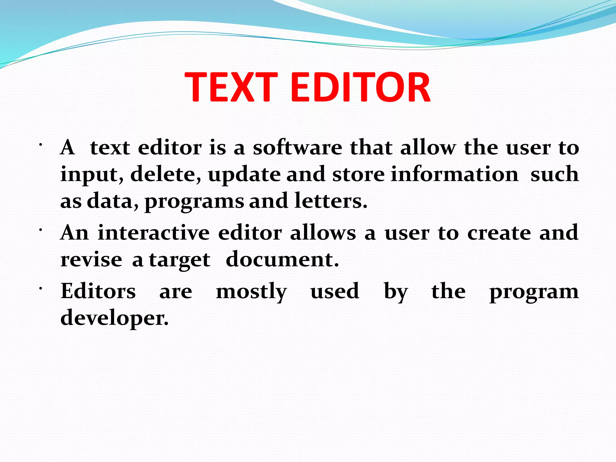 TEXT EDITOR
 A text editor is a software that allow the user to
input, delete, update and store information such
as data, programs and letters.
 An interactive editor allows a user to create and
revise a target document.
 Editors are mostly used by the program
developer.
 