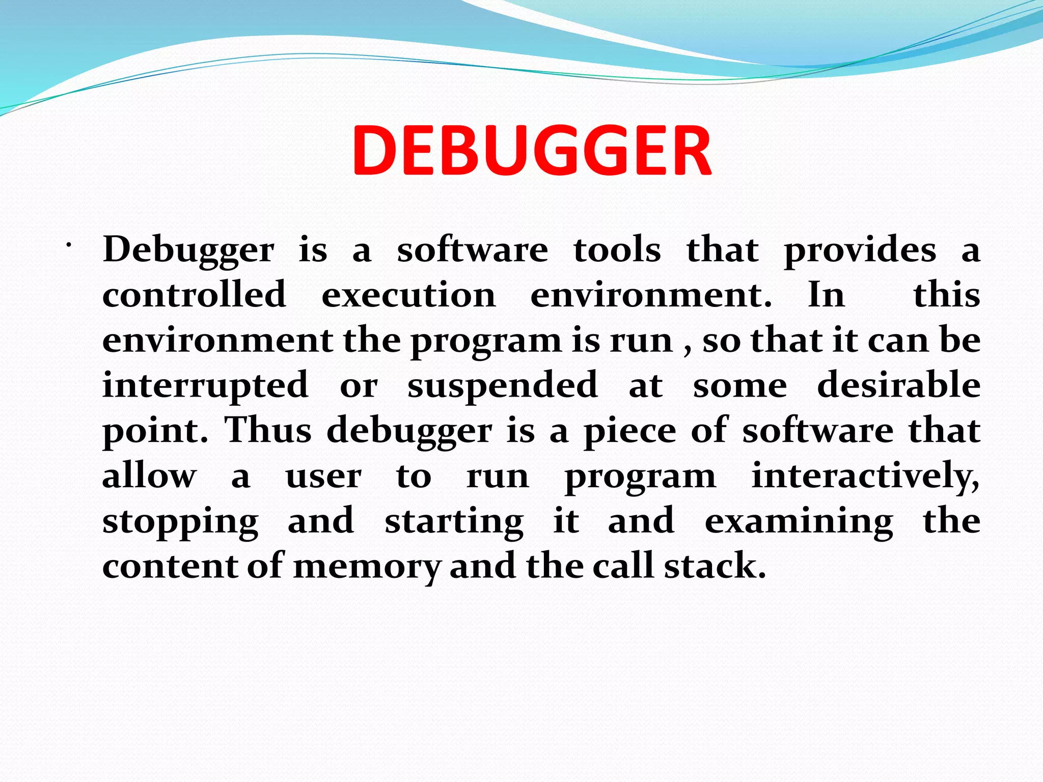 DEBUGGER
 Debugger is a software tools that provides a
controlled execution environment. In this
environment the program is run , so that it can be
interrupted or suspended at some desirable
point. Thus debugger is a piece of software that
allow a user to run program interactively,
stopping and starting it and examining the
content of memory and the call stack.
 