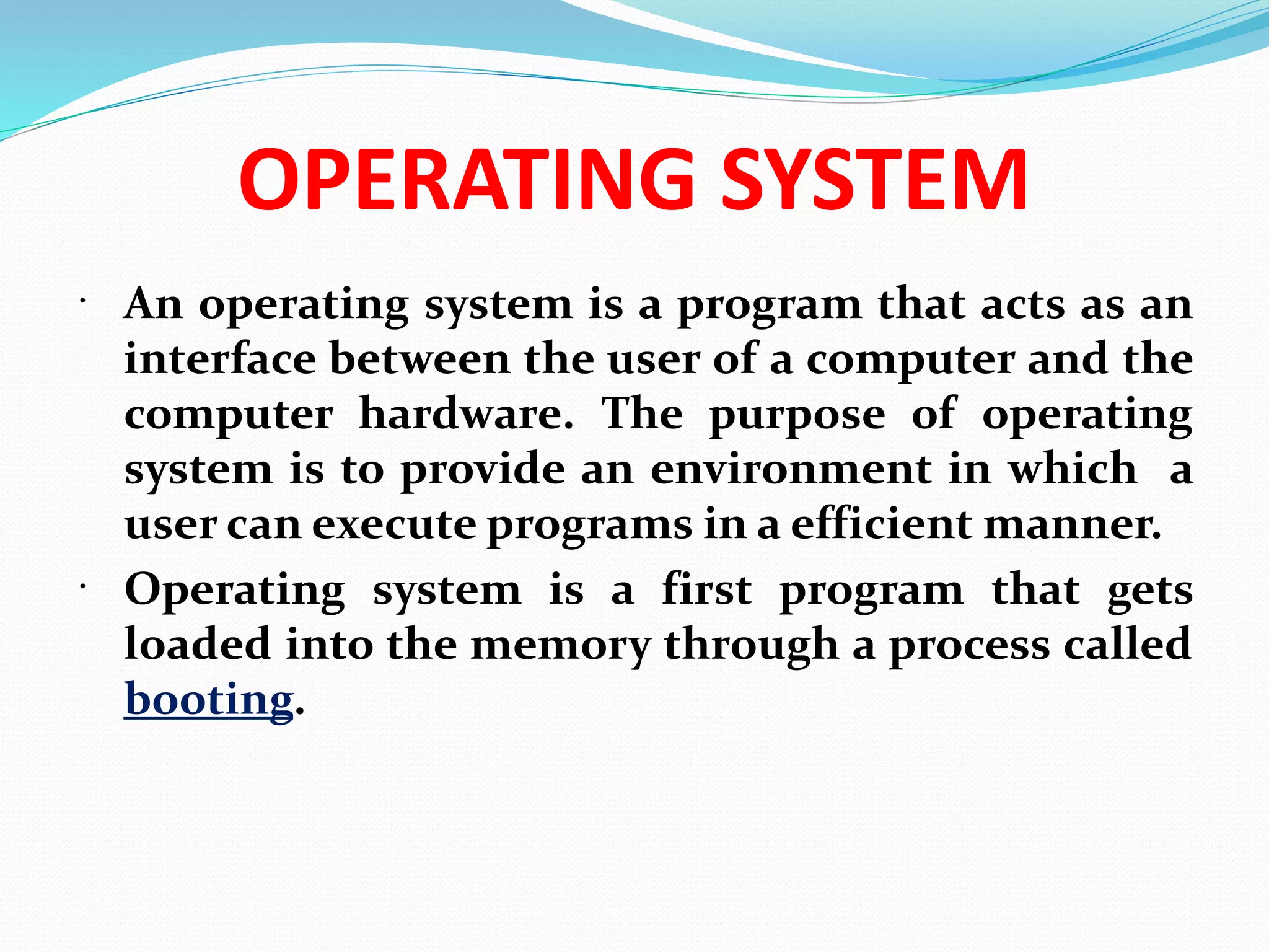 OPERATING SYSTEM
 An operating system is a program that acts as an
interface between the user of a computer and the
computer hardware. The purpose of operating
system is to provide an environment in which a
user can execute programs in a efficient manner.
 Operating system is a first program that gets
loaded into the memory through a process called
booting.
 