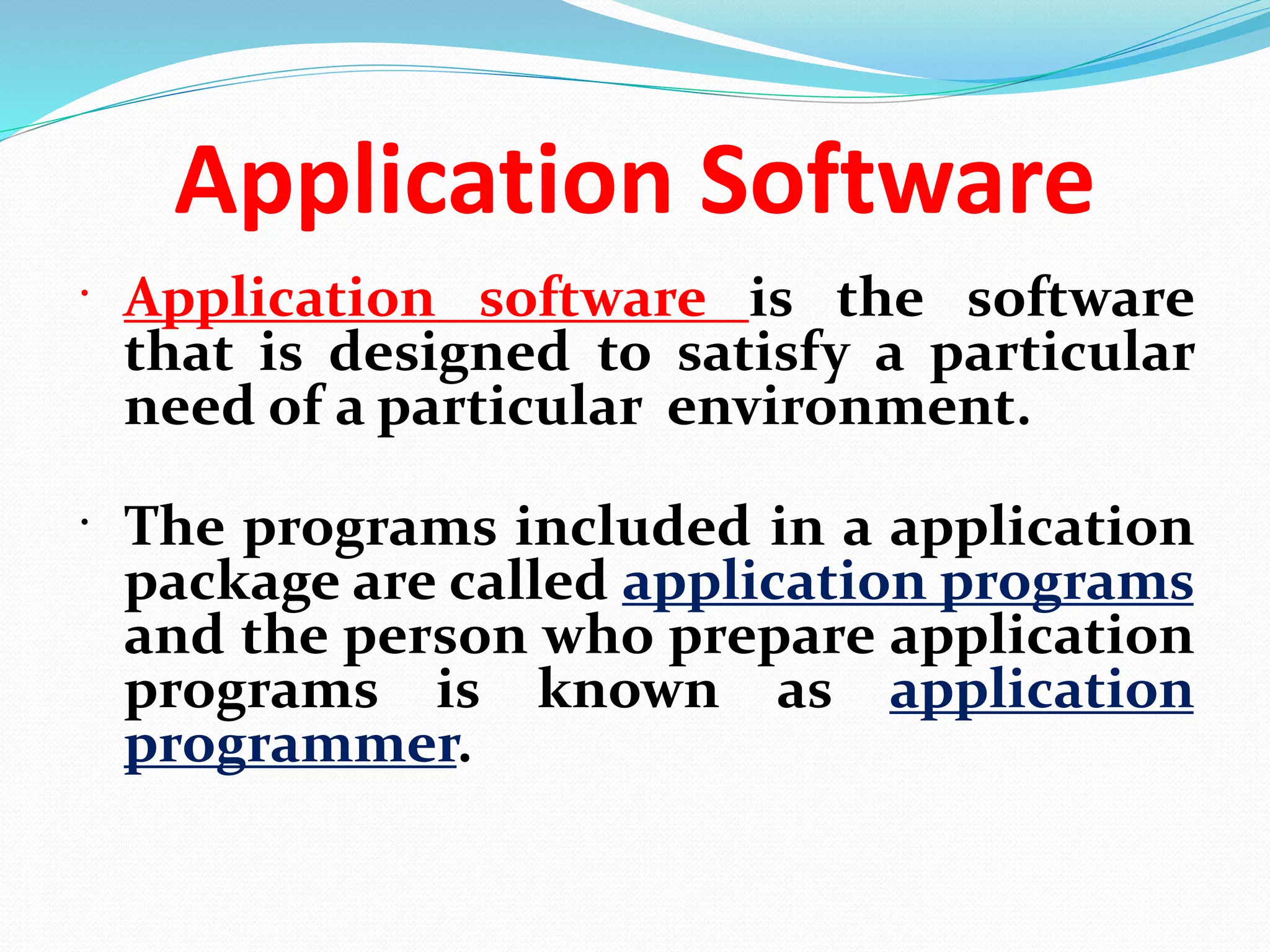 Application Software
 Application software is the software
that is designed to satisfy a particular
need of a particular environment.
 The programs included in a application
package are called application programs
and the person who prepare application
programs is known as application
programmer.
 