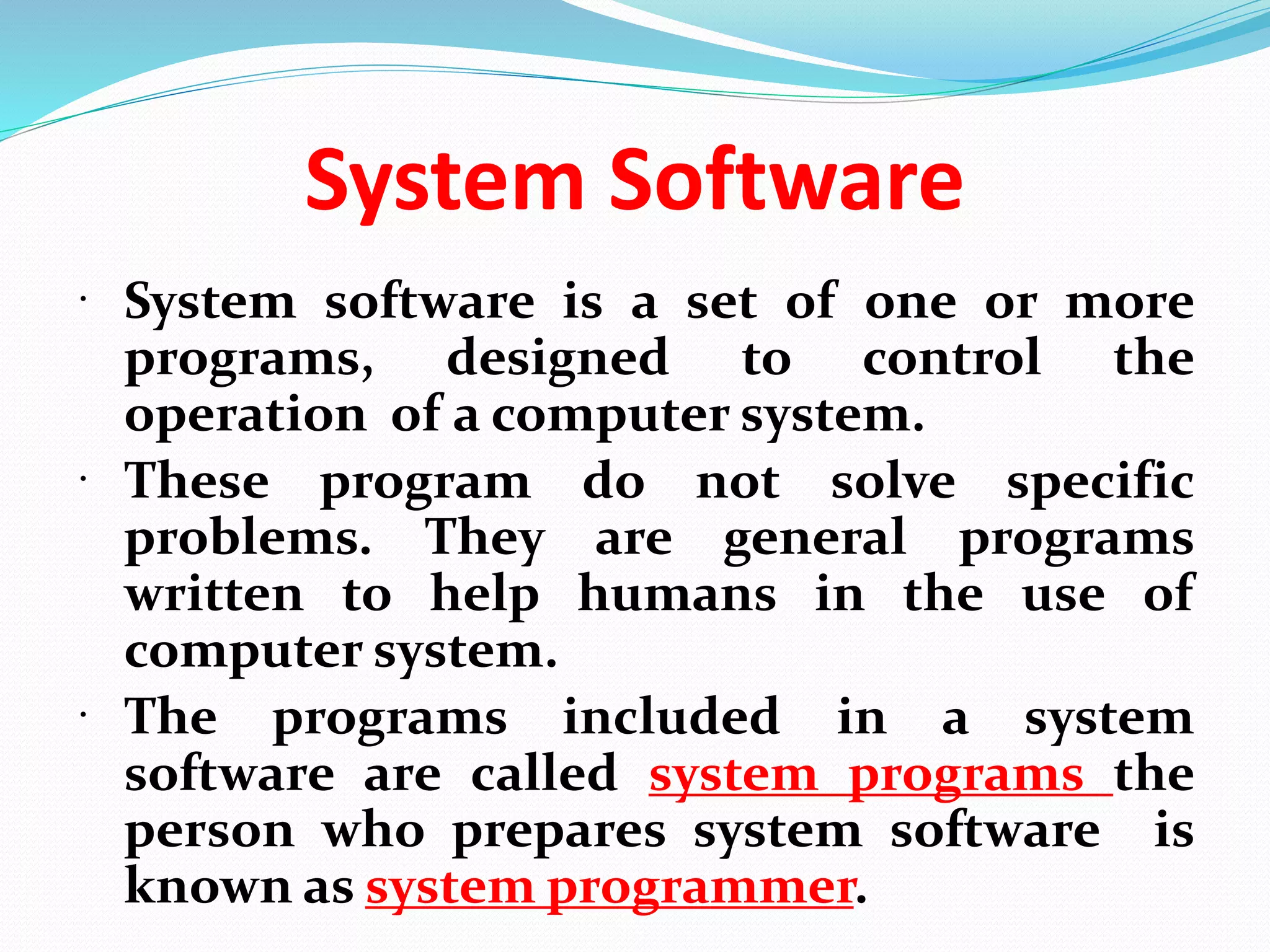 System Software
 System software is a set of one or more
programs, designed to control the
operation of a computer system.
 These program do not solve specific
problems. They are general programs
written to help humans in the use of
computer system.
 The programs included in a system
software are called system programs the
person who prepares system software is
known as system programmer.
 