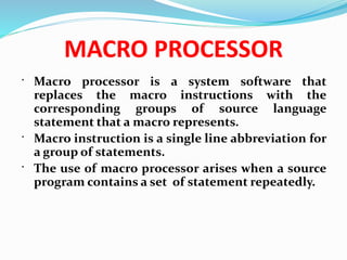 MACRO PROCESSOR
 Macro processor is a system software that
replaces the macro instructions with the
corresponding groups of source language
statement that a macro represents.
 Macro instruction is a single line abbreviation for
a group of statements.
 The use of macro processor arises when a source
program contains a set of statement repeatedly.
 