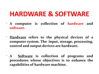 HARDWARE & SOFTWARE
 A computer is collection of hardware and
software.
 Hardware refers to the physical devices of a
computer system. The input, storage, processing,
control and output devices are hardware.
 A Software is collection of programs and
procedures whose objectives is to enhance the
capabilities of hardware machine.
 