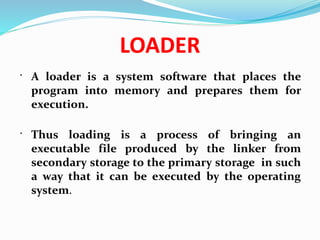 LOADER
 A loader is a system software that places the
program into memory and prepares them for
execution.
 Thus loading is a process of bringing an
executable file produced by the linker from
secondary storage to the primary storage in such
a way that it can be executed by the operating
system.
 