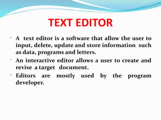 TEXT EDITOR
 A text editor is a software that allow the user to
input, delete, update and store information such
as data, programs and letters.
 An interactive editor allows a user to create and
revise a target document.
 Editors are mostly used by the program
developer.
 