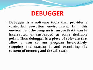 DEBUGGER
 Debugger is a software tools that provides a
controlled execution environment. In this
environment the program is run , so that it can be
interrupted or suspended at some desirable
point. Thus debugger is a piece of software that
allow a user to run program interactively,
stopping and starting it and examining the
content of memory and the call stack.
 