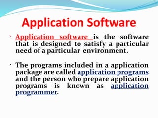 Application Software
 Application software is the software
that is designed to satisfy a particular
need of a particular environment.
 The programs included in a application
package are called application programs
and the person who prepare application
programs is known as application
programmer.
 