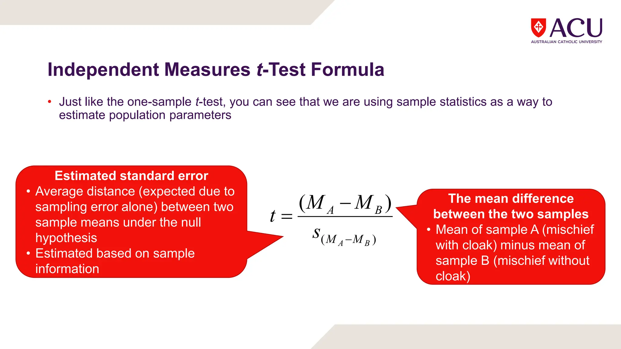 Independent Measures t-Test Formula
• Just like the one-sample t-test, you can see that we are using sample statistics as a way to
estimate population parameters
)
(
)
(
B
A M
M
B
A
s
M
M
t



The mean difference
between the two samples
• Mean of sample A (mischief
with cloak) minus mean of
sample B (mischief without
cloak)
Estimated standard error
• Average distance (expected due to
sampling error alone) between two
sample means under the null
hypothesis
• Estimated based on sample
information
 