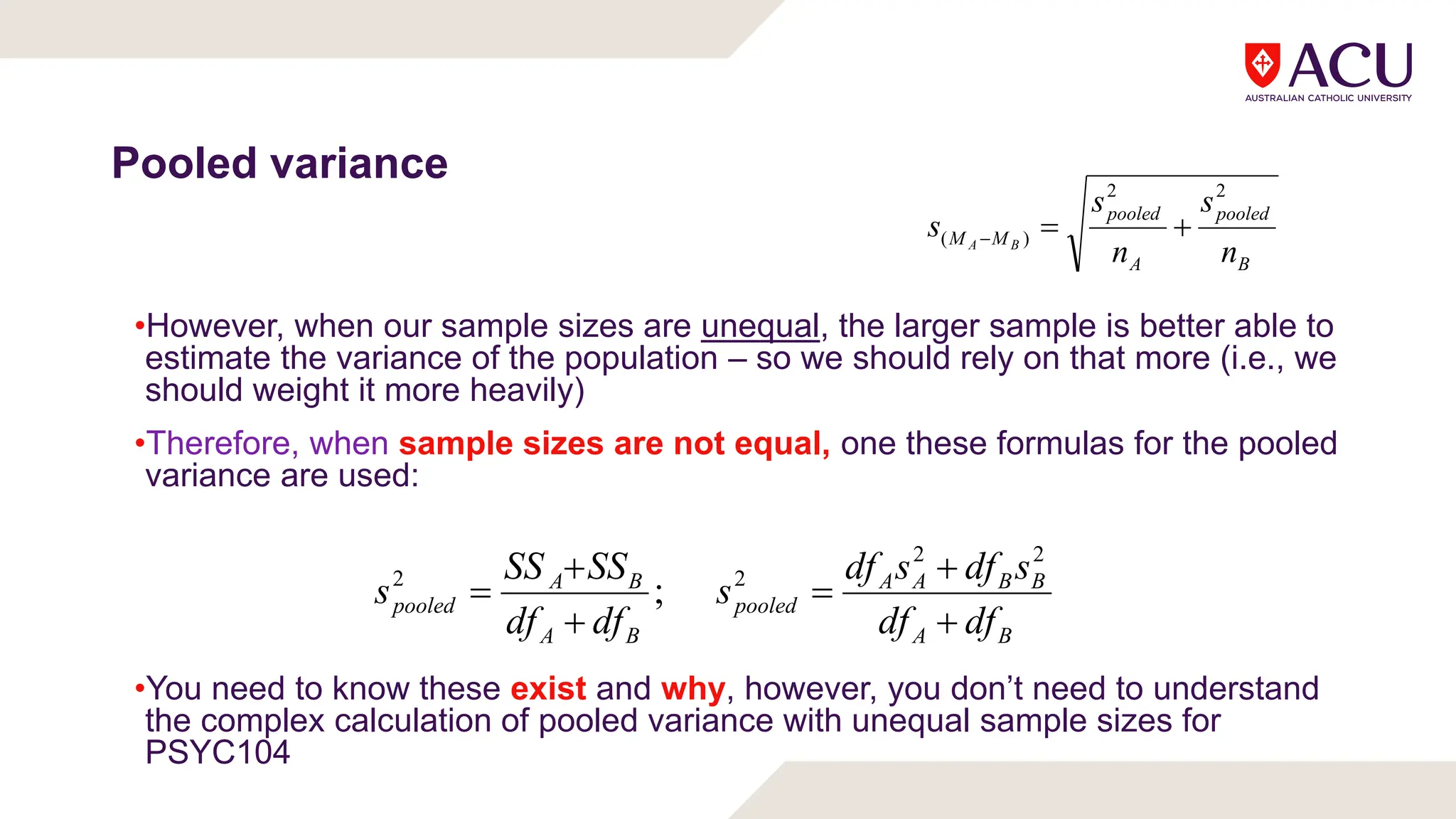 Pooled variance
B
pooled
A
pooled
M
M
n
s
n
s
s B
A
2
2
)
( 


•However, when our sample sizes are unequal, the larger sample is better able to
estimate the variance of the population – so we should rely on that more (i.e., we
should weight it more heavily)
•Therefore, when sample sizes are not equal, one these formulas for the pooled
variance are used:
•You need to know these exist and why, however, you don’t need to understand
the complex calculation of pooled variance with unequal sample sizes for
PSYC104
B
A
B
B
A
A
pooled
B
A
B
A
pooled
df
df
s
df
s
df
s
df
df
SS
SS
s






2
2
2
2
;
 