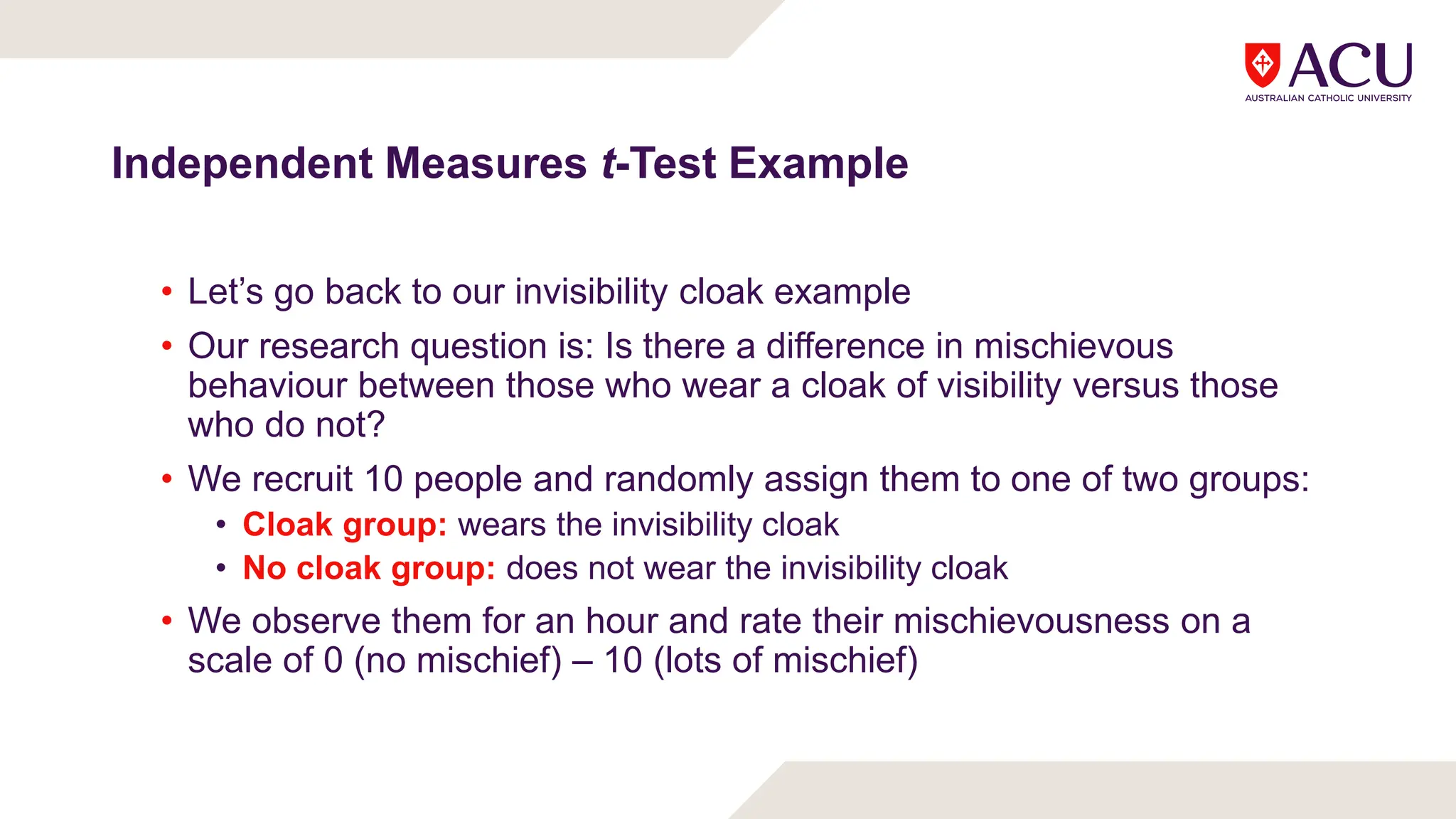 Independent Measures t-Test Example
• Let’s go back to our invisibility cloak example
• Our research question is: Is there a difference in mischievous
behaviour between those who wear a cloak of visibility versus those
who do not?
• We recruit 10 people and randomly assign them to one of two groups:
• Cloak group: wears the invisibility cloak
• No cloak group: does not wear the invisibility cloak
• We observe them for an hour and rate their mischievousness on a
scale of 0 (no mischief) – 10 (lots of mischief)
 