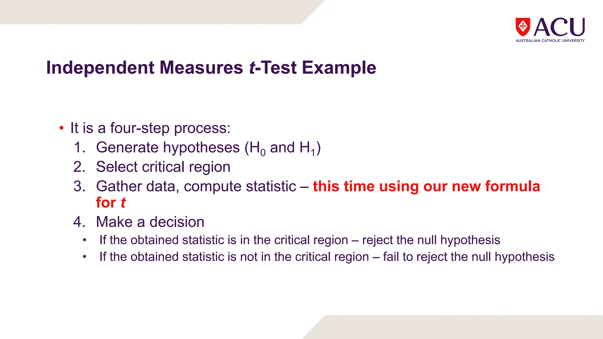 Independent Measures t-Test Example
• It is a four-step process:
1. Generate hypotheses (H0 and H1)
2. Select critical region
3. Gather data, compute statistic – this time using our new formula
for t
4. Make a decision
• If the obtained statistic is in the critical region – reject the null hypothesis
• If the obtained statistic is not in the critical region – fail to reject the null hypothesis
 