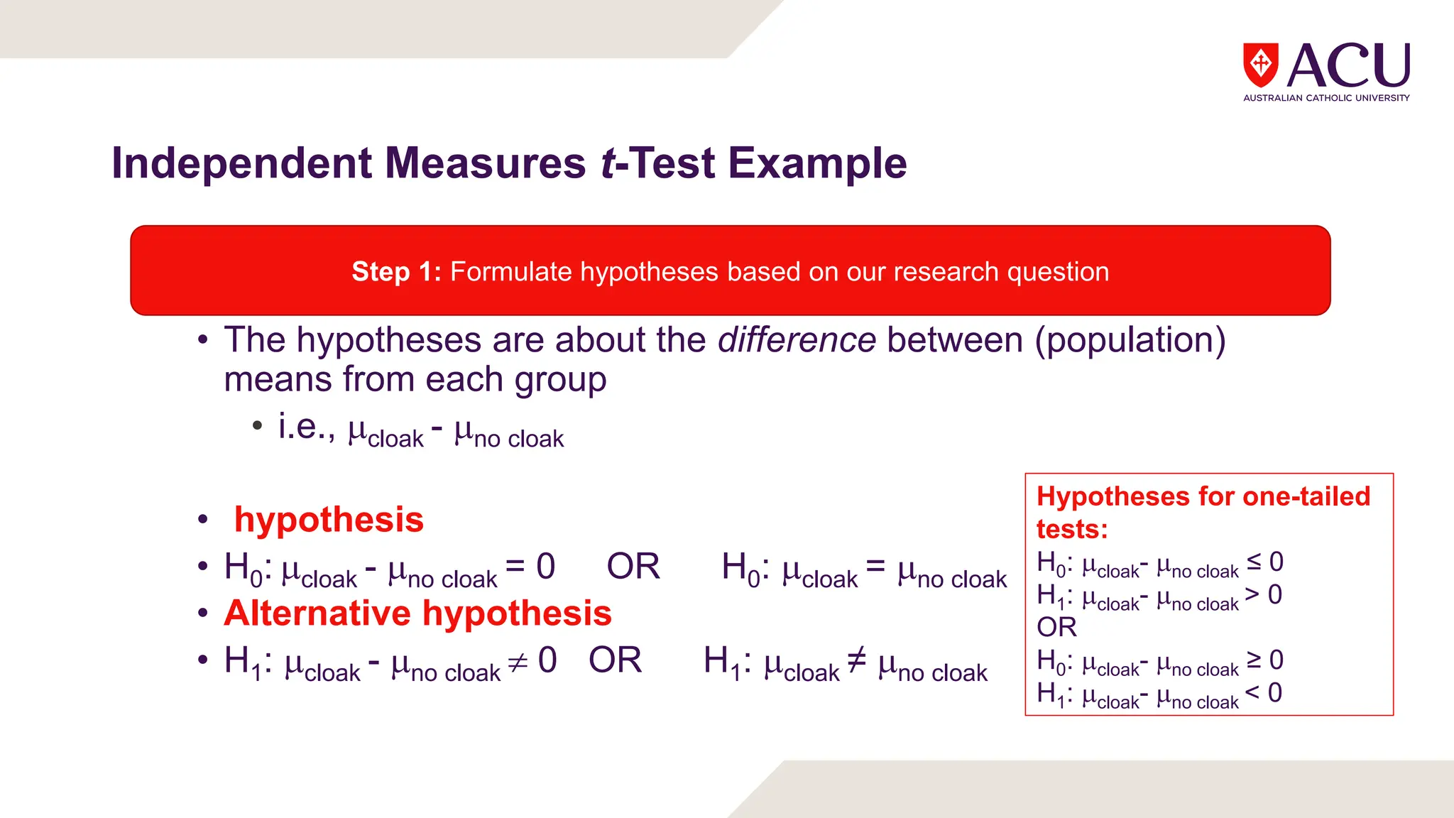 Independent Measures t-Test Example
• The hypotheses are about the difference between (population)
means from each group
• i.e., cloak - no cloak
• hypothesis
• H0: cloak - no cloak = 0 OR H0: cloak = no cloak
• Alternative hypothesis
• H1: cloak - no cloak  0 OR H1: cloak ≠ no cloak
Step 1: Formulate hypotheses based on our research question
Hypotheses for one-tailed
tests:
H0: cloak- no cloak ≤ 0
H1: cloak- no cloak > 0
OR
H0: cloak- no cloak ≥ 0
H1: cloak- no cloak < 0
 