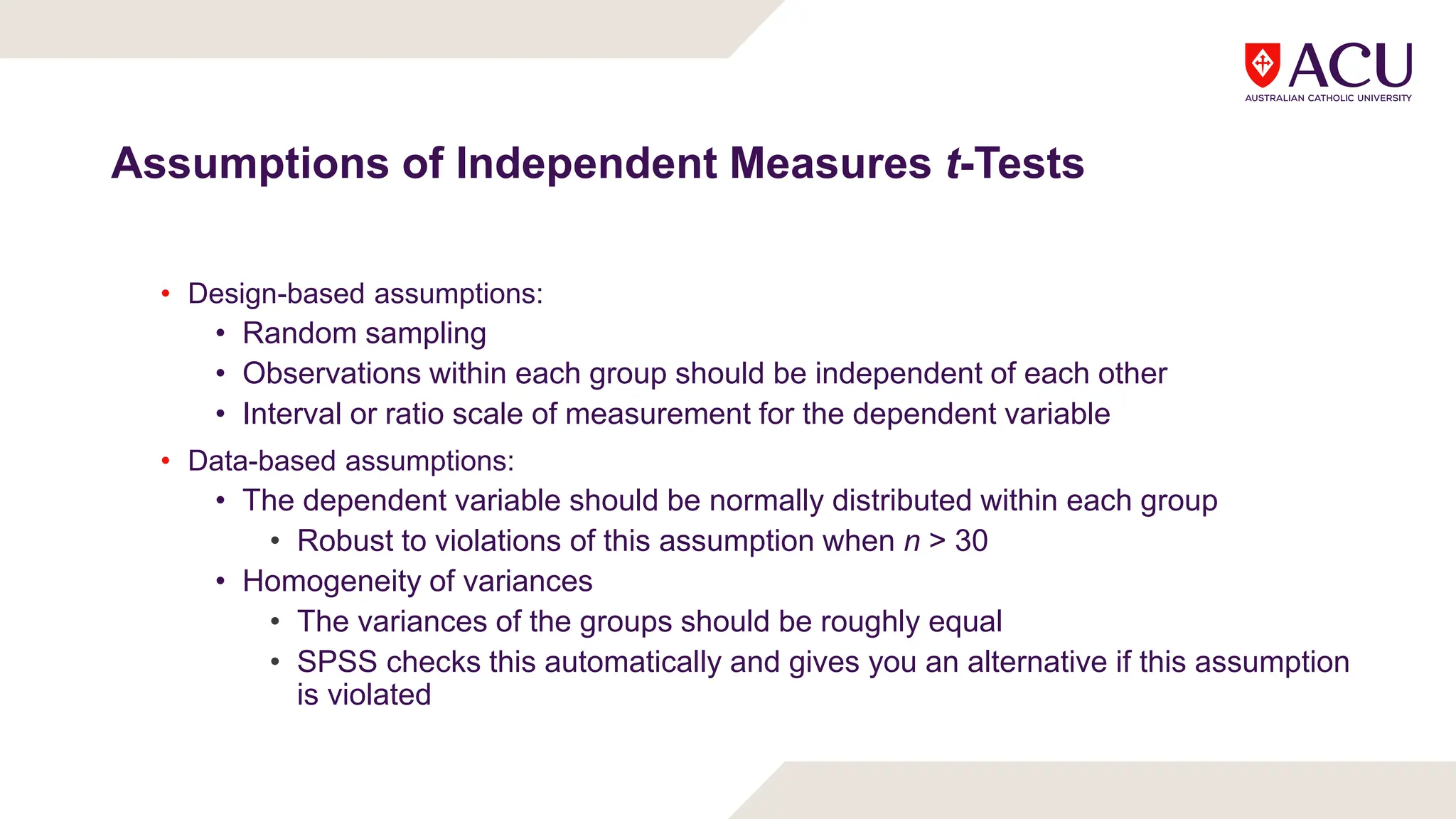 Assumptions of Independent Measures t-Tests
• Design-based assumptions:
• Random sampling
• Observations within each group should be independent of each other
• Interval or ratio scale of measurement for the dependent variable
• Data-based assumptions:
• The dependent variable should be normally distributed within each group
• Robust to violations of this assumption when n > 30
• Homogeneity of variances
• The variances of the groups should be roughly equal
• SPSS checks this automatically and gives you an alternative if this assumption
is violated
 