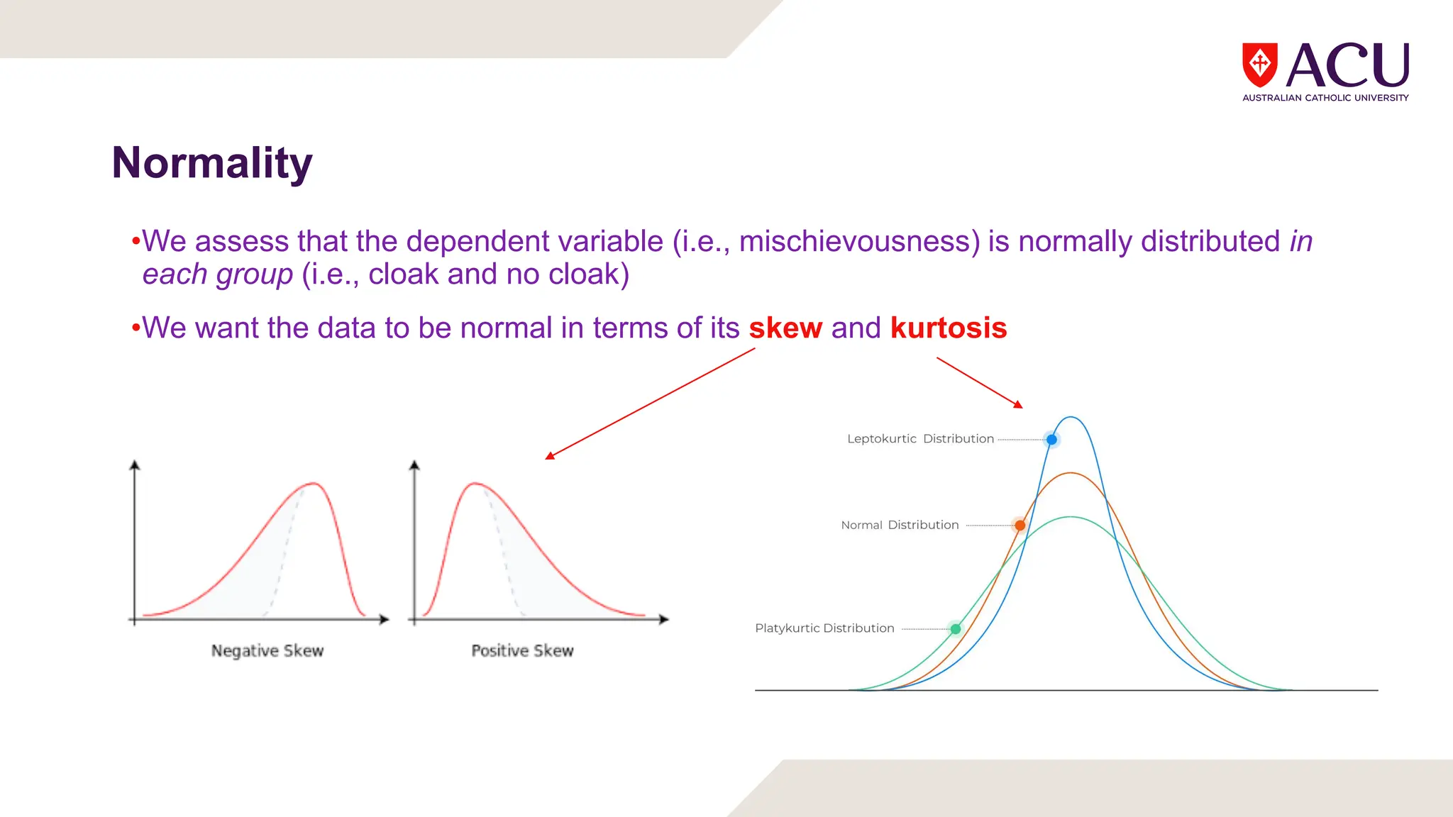 Normality
•We assess that the dependent variable (i.e., mischievousness) is normally distributed in
each group (i.e., cloak and no cloak)
•We want the data to be normal in terms of its skew and kurtosis
 