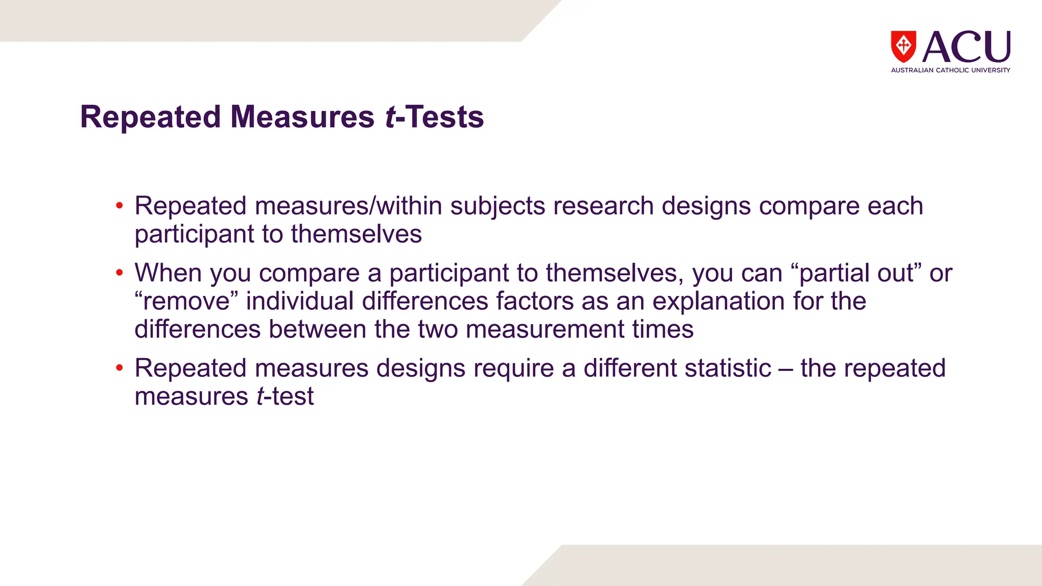 Repeated Measures t-Tests
• Repeated measures/within subjects research designs compare each
participant to themselves
• When you compare a participant to themselves, you can “partial out” or
“remove” individual differences factors as an explanation for the
differences between the two measurement times
• Repeated measures designs require a different statistic – the repeated
measures t-test
 