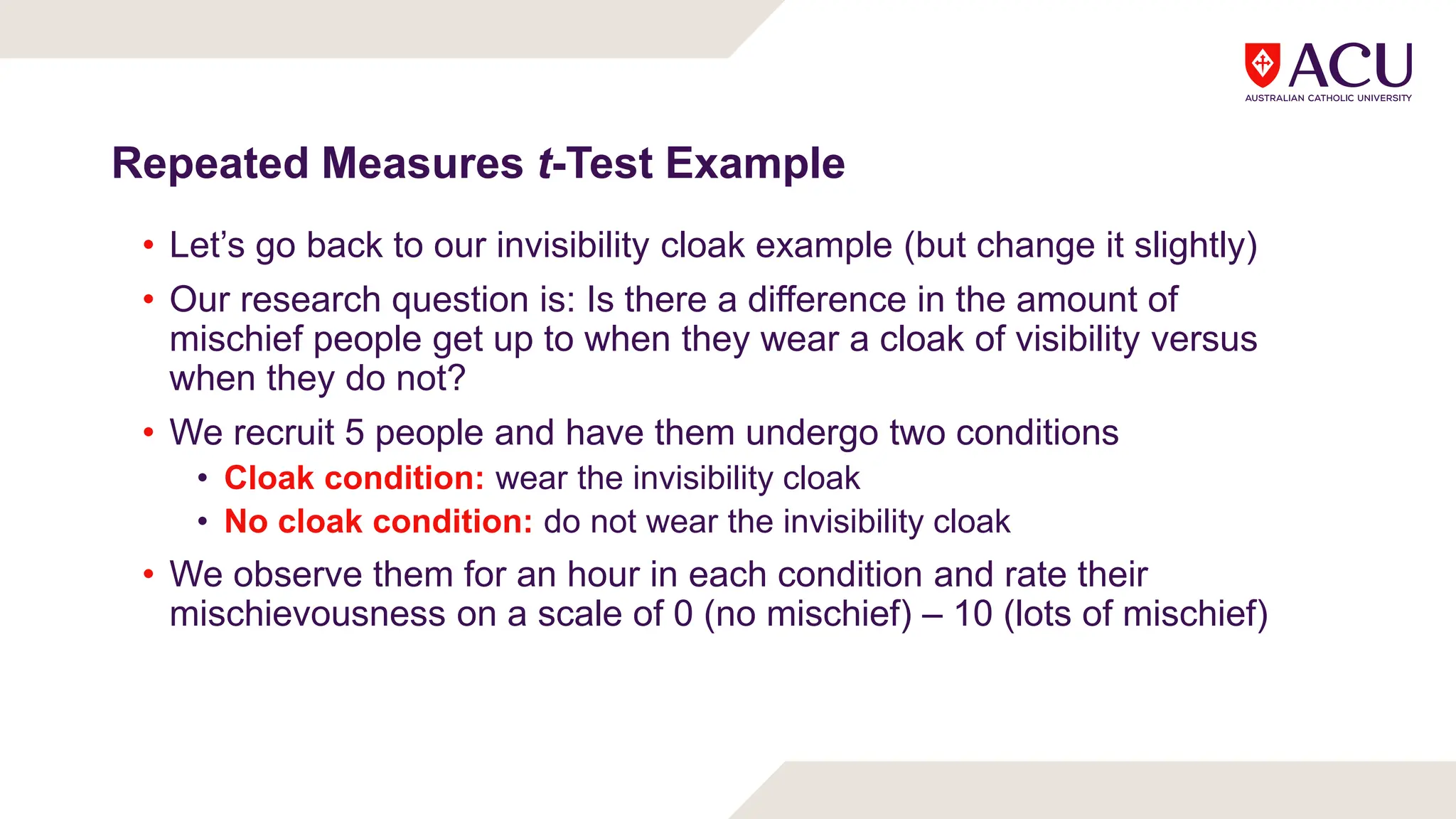 Repeated Measures t-Test Example
• Let’s go back to our invisibility cloak example (but change it slightly)
• Our research question is: Is there a difference in the amount of
mischief people get up to when they wear a cloak of visibility versus
when they do not?
• We recruit 5 people and have them undergo two conditions
• Cloak condition: wear the invisibility cloak
• No cloak condition: do not wear the invisibility cloak
• We observe them for an hour in each condition and rate their
mischievousness on a scale of 0 (no mischief) – 10 (lots of mischief)
 