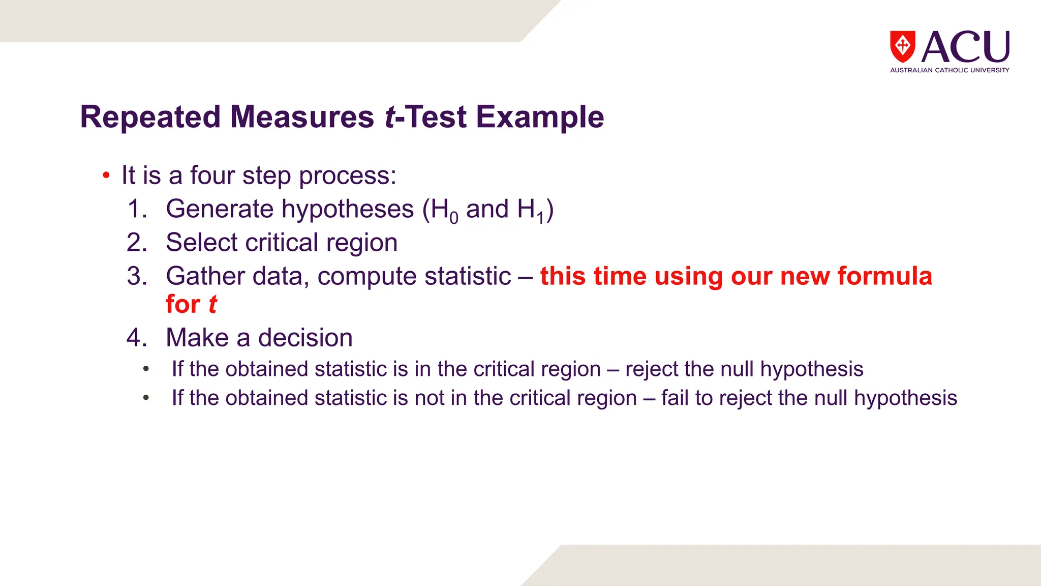 Repeated Measures t-Test Example
• It is a four step process:
1. Generate hypotheses (H0 and H1)
2. Select critical region
3. Gather data, compute statistic – this time using our new formula
for t
4. Make a decision
• If the obtained statistic is in the critical region – reject the null hypothesis
• If the obtained statistic is not in the critical region – fail to reject the null hypothesis
 