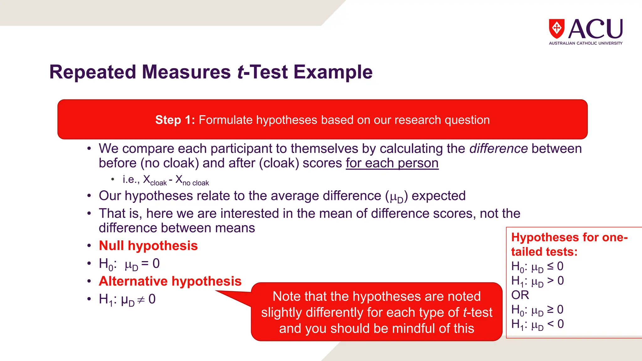 Repeated Measures t-Test Example
• We compare each participant to themselves by calculating the difference between
before (no cloak) and after (cloak) scores for each person
• i.e., Xcloak - Xno cloak
• Our hypotheses relate to the average difference (D) expected
• That is, here we are interested in the mean of difference scores, not the
difference between means
• Null hypothesis
• H0: D = 0
• Alternative hypothesis
• H1: µD  0
Step 1: Formulate hypotheses based on our research question
Note that the hypotheses are noted
slightly differently for each type of t-test
and you should be mindful of this
Hypotheses for one-
tailed tests:
H0: D ≤ 0
H1: D > 0
OR
H0: D ≥ 0
H1: D < 0
 