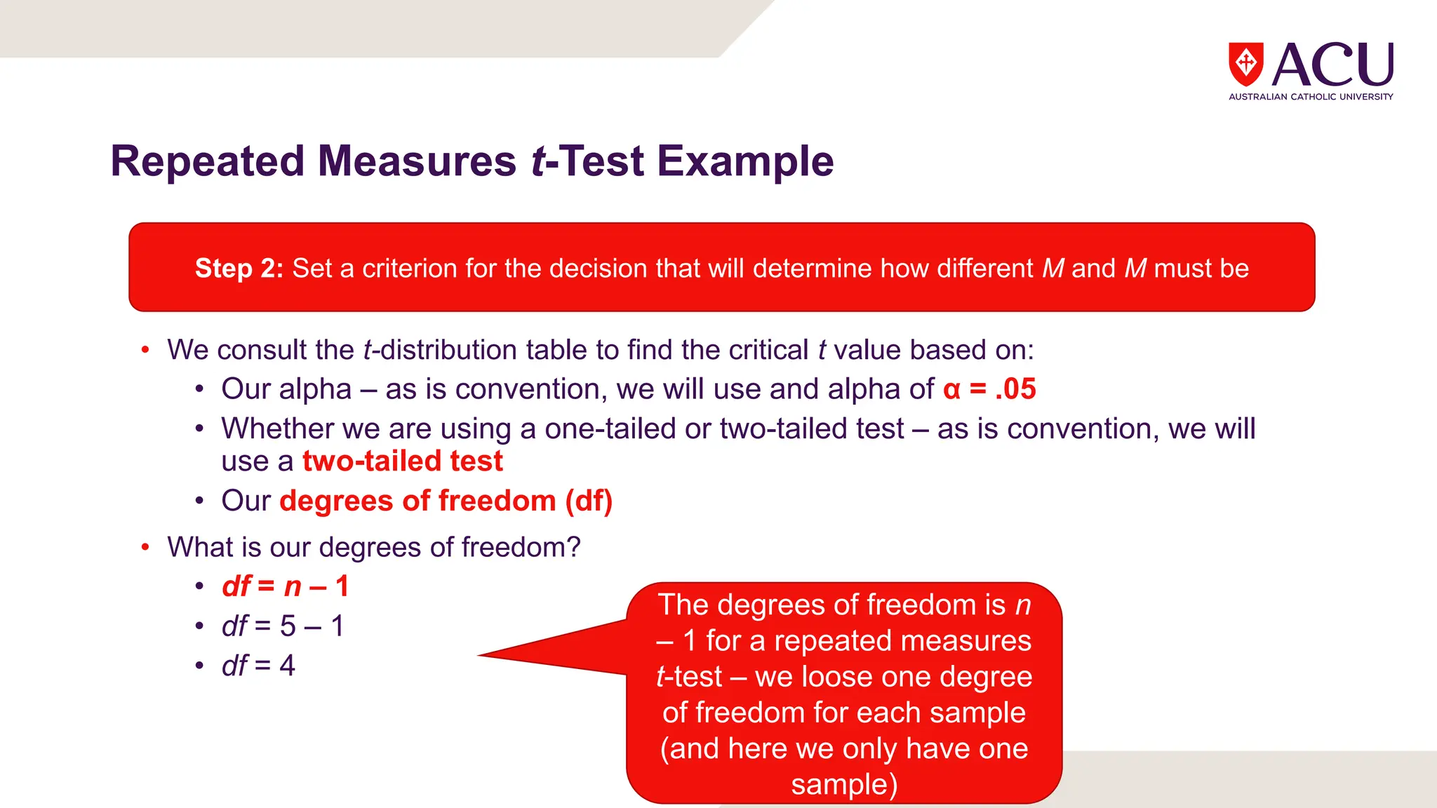 Repeated Measures t-Test Example
• We consult the t-distribution table to find the critical t value based on:
• Our alpha – as is convention, we will use and alpha of α = .05
• Whether we are using a one-tailed or two-tailed test – as is convention, we will
use a two-tailed test
• Our degrees of freedom (df)
• What is our degrees of freedom?
• df = n – 1
• df = 5 – 1
• df = 4
Step 2: Set a criterion for the decision that will determine how different M and M must be
The degrees of freedom is n
– 1 for a repeated measures
t-test – we loose one degree
of freedom for each sample
(and here we only have one
sample)
 