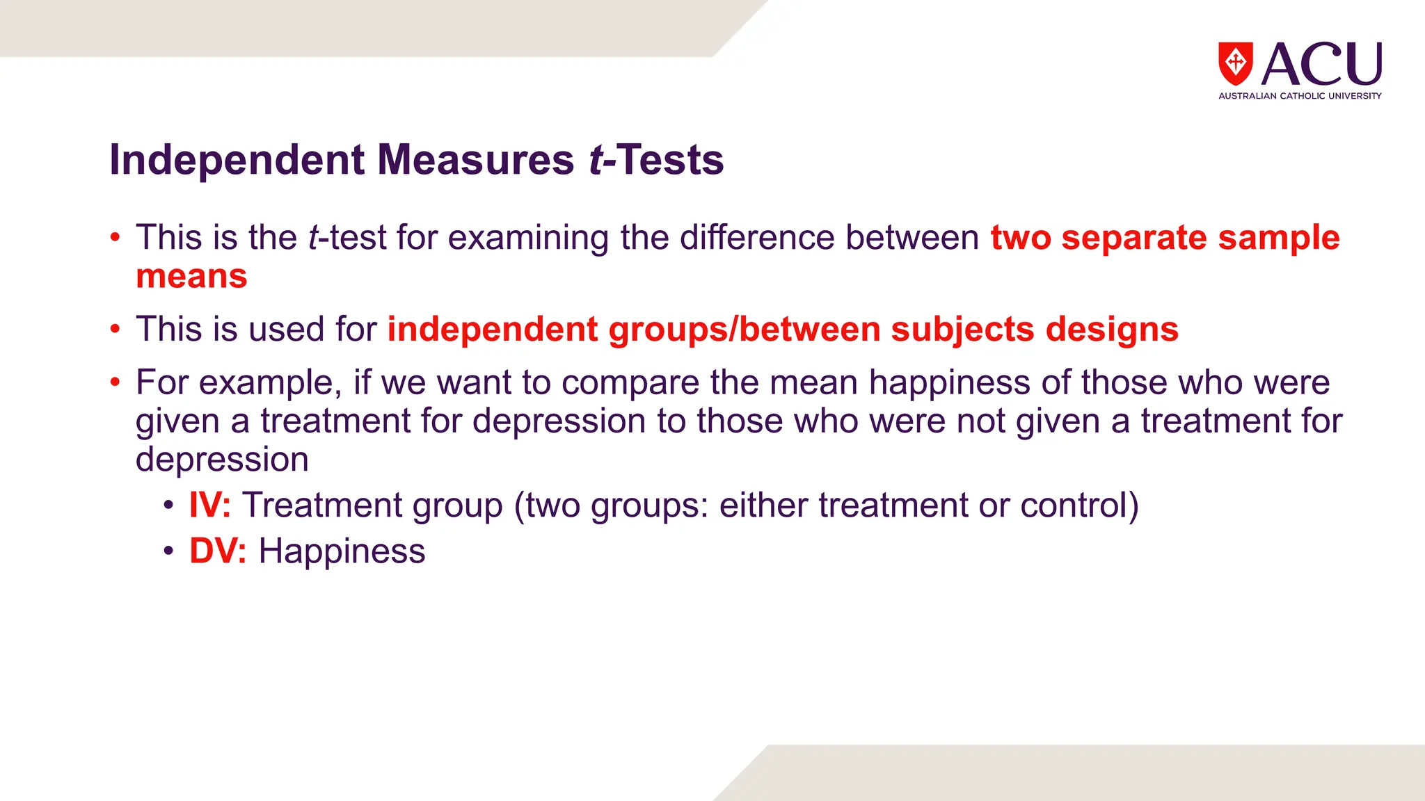 Independent Measures t-Tests
• This is the t-test for examining the difference between two separate sample
means
• This is used for independent groups/between subjects designs
• For example, if we want to compare the mean happiness of those who were
given a treatment for depression to those who were not given a treatment for
depression
• IV: Treatment group (two groups: either treatment or control)
• DV: Happiness
 