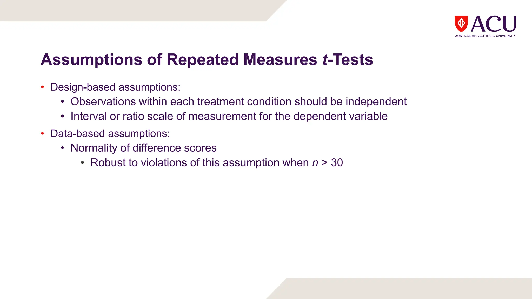 Assumptions of Repeated Measures t-Tests
• Design-based assumptions:
• Observations within each treatment condition should be independent
• Interval or ratio scale of measurement for the dependent variable
• Data-based assumptions:
• Normality of difference scores
• Robust to violations of this assumption when n > 30
 
