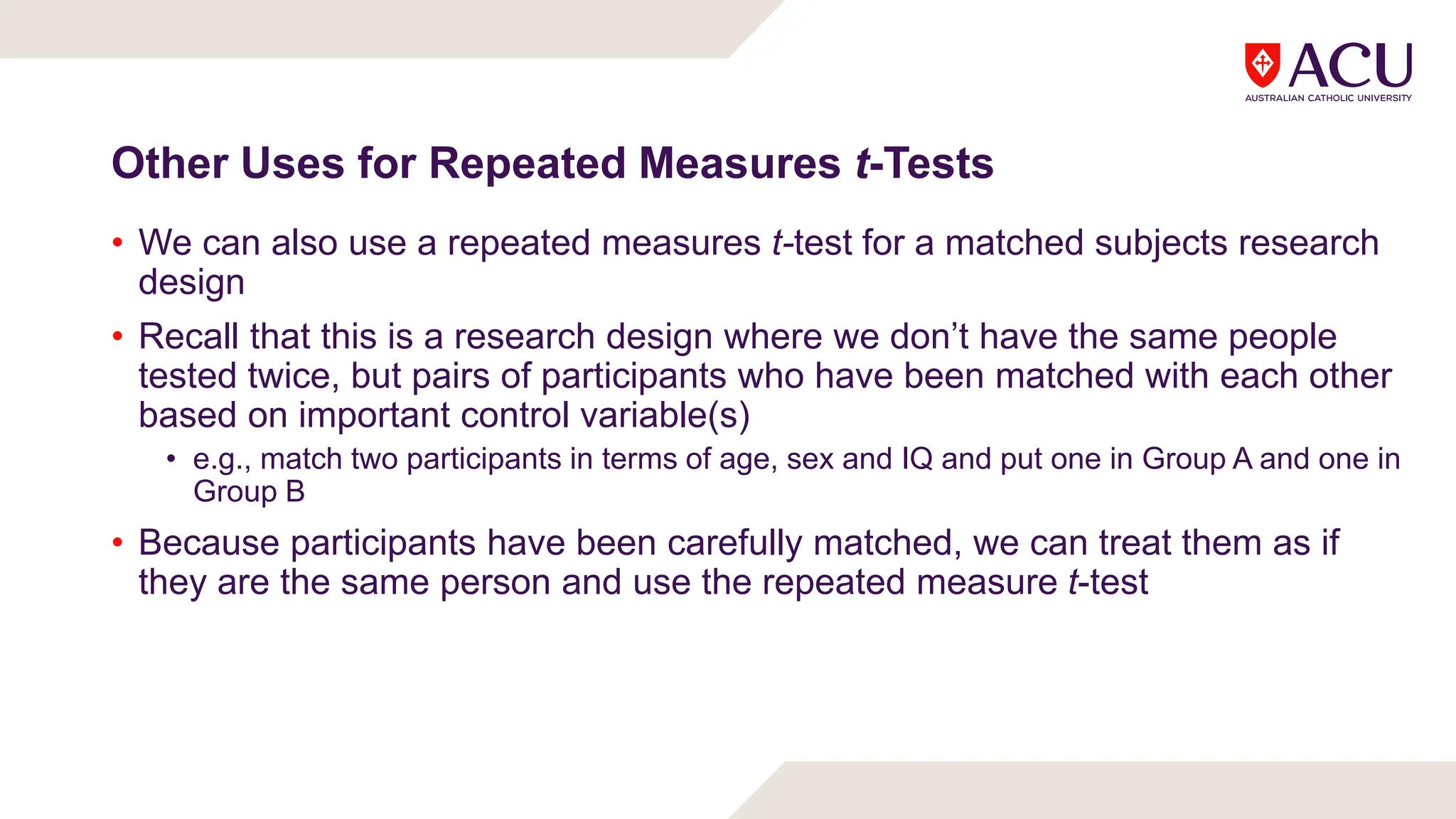 Other Uses for Repeated Measures t-Tests
• We can also use a repeated measures t-test for a matched subjects research
design
• Recall that this is a research design where we don’t have the same people
tested twice, but pairs of participants who have been matched with each other
based on important control variable(s)
• e.g., match two participants in terms of age, sex and IQ and put one in Group A and one in
Group B
• Because participants have been carefully matched, we can treat them as if
they are the same person and use the repeated measure t-test
 